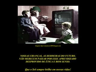 Que o Sol sempre brilhe em nossas vidas!
NOSSAS CRIANÇAS, AS HERDEIRAS DO FUTURO,
NÃO MERECEM PASSAR POR ESSE APRENDIZADO
DESPROVIDO DE ÉTICA E BOM SENSO.
Imagem: http://comunicare2009.blogspot.com
 