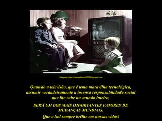 Que o Sol sempre brilhe em nossas vidas!
Quando a televisão, que é uma maravilha tecnológica,
assumir verdadeiramente a imensa responsabilidade social
que lhe cabe no mundo inteiro,
SERÁ UM DOS MAIS IMPORTANTES FATORES DE
MUDANÇAS MUNDIAIS.
Imagem: http://comunicare2009.blogspot.com
 