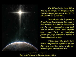 Que o Sol sempre brilhe em nossas vidas!
Um Filho do Sol é um Filho
da Luz, um ser que foi designado pela
Espiritualidade para servir de PONTE
ENTRE O CÉU E A TERRA.
Sua missão não é apenas a
de desfrutar da existência. Isso pode e
deve ocorrer, mas jamais esquecendo
que há um compromisso espiritual
que se tornou ainda mais urgente
pela convergência de múltiplos
fatores que, hoje, colocam a Terra e a
Humanidade em perigo.
Não há um Filho do Sol livre
de um compromisso espiritual. O que
diferencia uns dos outros é tão so-
mente o grau do compromisso.
Imagem: http://www.answersingenesis.org
 