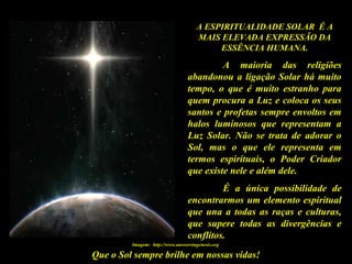 Que o Sol sempre brilhe em nossas vidas!
A ESPIRITUALIDADE SOLAR É A
MAIS ELEVADA EXPRESSÃO DA
ESSÊNCIA HUMANA.
A maioria das religiões
abandonou a ligação Solar há muito
tempo, o que é muito estranho para
quem procura a Luz e coloca os seus
santos e profetas sempre envoltos em
halos luminosos que representam a
Luz Solar. Não se trata de adorar o
Sol, mas o que ele representa em
termos espirituais, o Poder Criador
que existe nele e além dele.
É a única possibilidade de
encontrarmos um elemento espiritual
que una a todas as raças e culturas,
que supere todas as divergências e
conflitos.
Imagem: http://www.answersingenesis.org
 