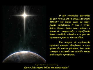 Que o Sol sempre brilhe em nossas vidas!
O tão conhecido provérbio
de que “O SOL DEVE BRILHAR PARA
TODOS” vai muito além do signi-
ficado metafórico. É real e verda-
deiro. Somos todos seres solares e
temos de compreender o significado
dessa condição cósmica e o que ela
representa para as nossas vidas.
Em tempos de exploração
espacial, quando almejamos a con-
quista de outros planetas, isso tudo
começa a assumir um sentido muito
mais amplo e profundo.
Imagem: http://www.answersingenesis.org
 