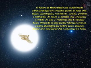 O Futuro da Humanidade está condicionado
à transformação dos conceitos quanto às bases cien-
tíficas, tecnológicas, econômicas, sociais, políticas
e espirituais, de modo a permitir que se alcance
o sentido do que é realmente uma Civilização
Solar, efetuando-se uma grande religação cósmica,
a única alternativa que poderá gerar, ainda no
Século XXI, uma era de Paz e Esperança na Terra.
 