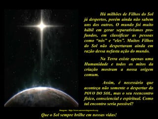 Que o Sol sempre brilhe em nossas vidas!
Há milhões de Filhos do Sol
já despertos, porém ainda não sabem
uns dos outros. O mundo foi muito
hábil em gerar separativismos pro-
fundos, em classificar as pessoas
como “nós” e “eles”. Muitos Filhos
do Sol não despertaram ainda em
razão dessa nefasta ação do mundo.
Na Terra existe apenas uma
Humanidade e todos os mitos da
criação mostram a nossa origem
comum.
Assim, é necessário que
aconteça não somente o despertar do
POVO DO SOL, mas o seu reencontro
físico, consciencial e espiritual. Como
tal encontro seria possível?
Imagem: http://www.answersingenesis.org
 