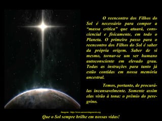 Que o Sol sempre brilhe em nossas vidas!
O reencontro dos Filhos do
Sol é necessário para compor a
“massa critica” que atuará, cons-
ciencial e fisicamente, em todo o
Planeta. O primeiro passo para o
reencontro dos Filhos do Sol é saber
da própria origem. Saber de si
mesmo, tornar-se um ser humano
autoconsciente em elevado grau.
Todas as instruções para tanto já
estão contidas em nossa memória
ancestral.
Temos, portanto, de procurá-
las incansavelmente. Somente assim
elas virão à tona: o prêmio do pere-
grino.
Imagem: http://www.answersingenesis.org
 