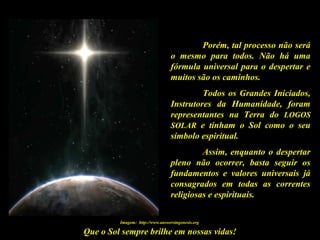 Que o Sol sempre brilhe em nossas vidas!
Porém, tal processo não será
o mesmo para todos. Não há uma
fórmula universal para o despertar e
muitos são os caminhos.
Todos os Grandes Iniciados,
Instrutores da Humanidade, foram
representantes na Terra do LOGOS
SOLAR e tinham o Sol como o seu
símbolo espiritual.
Assim, enquanto o despertar
pleno não ocorrer, basta seguir os
fundamentos e valores universais já
consagrados em todas as correntes
religiosas e espirituais.
Imagem: http://www.answersingenesis.org
 