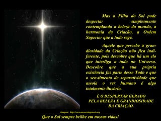Que o Sol sempre brilhe em nossas vidas!
Mas o Filho do Sol pode
despertar simplesmente
contemplando a beleza do mundo, a
harmonia da Criação, a Ordem
Superior que a tudo rege.
Aquele que percebe a gran-
diosidade da Criação não fica indi-
ferente, pois descobre que há um elo
que interliga a tudo no Universo.
Descobre que a sua própria
existência faz parte desse Todo e que
o sen-timento de separatividade que
assola o ser humano é algo
totalmente ilusório.
É O DESPERTAR GERADO
PELA BELEZA E GRANDIOSIDADE
DA CRIAÇÃO.
Imagem: http://www.answersingenesis.org
 