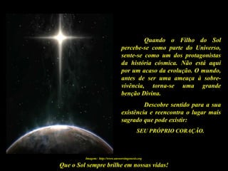 Que o Sol sempre brilhe em nossas vidas!
Quando o Filho do Sol
percebe-se como parte do Universo,
sente-se como um dos protagonistas
da história cósmica. Não está aqui
por um acaso da evolução. O mundo,
antes de ser uma ameaça à sobre-
vivência, torna-se uma grande
benção Divina.
Descobre sentido para a sua
existência e reencontra o lugar mais
sagrado que pode existir:
SEU PRÓPRIO CORAÇÃO.
Imagem: http://www.answersingenesis.org
 