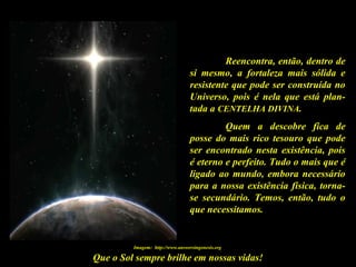 Que o Sol sempre brilhe em nossas vidas!
Reencontra, então, dentro de
si mesmo, a fortaleza mais sólida e
resistente que pode ser construída no
Universo, pois é nela que está plan-
tada a CENTELHA DIVINA.
Quem a descobre fica de
posse do mais rico tesouro que pode
ser encontrado nesta existência, pois
é eterno e perfeito. Tudo o mais que é
ligado ao mundo, embora necessário
para a nossa existência física, torna-
se secundário. Temos, então, tudo o
que necessitamos.
Imagem: http://www.answersingenesis.org
 