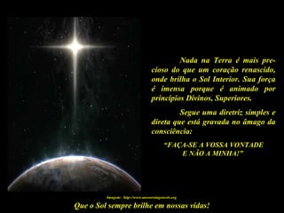Que o Sol sempre brilhe em nossas vidas!
Nada na Terra é mais pre-
cioso do que um coração renascido,
onde brilha o Sol Interior. Sua força
é imensa porque é animado por
princípios Divinos, Superiores.
Segue uma diretriz simples e
direta que está gravada no âmago da
consciência:
“FAÇA-SE A VOSSA VONTADE
E NÃO A MINHA!”
Imagem: http://www.answersingenesis.org
 