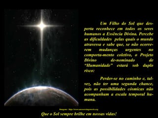 Que o Sol sempre brilhe em nossas vidas!
Um Filho do Sol que des-
perta reconhece em todos os seres
humanos a Essência Divina. Percebe
as dificuldades pelas quais o mundo
atravessa e sabe que, se não ocorre-
rem mudanças urgentes no
comporta-mento coletivo, o Projeto
Divino de-nominado de
“Humanidade” estará sob duplo
risco:
Perder-se no caminho e, tal-
vez, não ter uma segunda chance,
pois as possibilidades cósmicas não
acompanham a escala temporal hu-
mana.
Imagem: http://www.answersingenesis.org
 