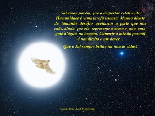 Imagem: Sirius_A_and_B_artwork.jpg
Sabemos, porém, que o despertar coletivo da
Humanidade é uma tarefa imensa. Mesmo diante
de tamanho desafio, aceitamos a parte que nos
cabe, ainda que ela represente o mesmo que uma
gota d’água no oceano. Cumprir a missão pessoal
é um direito e um dever...
Que o Sol sempre brilhe em nossas vidas!
 