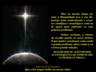 Que o Sol sempre brilhe em nossas vidas!
Mas, ao mesmo tempo, ja-
mais a Humanidade teve à sua dis-
posição tanto conhecimento e recur-
sos científicos e tecnológicos como os
de agora para enfrentar os seus
próprios problemas.
Temos, portanto, a chance
da escolha quanto ao nosso destino.
O que muitos consideram como sendo
o grande problema, talvez venha a ser
a nossa grande solução.
MUDAREMOS OU ACEITAREMOS
AS CONSEQUÊNCIAS? COMO SE DIZ,
“A ESCOLHA É NOSSA”...
Imagem: http://www.answersingenesis.org
 