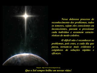 Que o Sol sempre brilhe em nossas vidas!
Nesse doloroso processo de
reconhecimento dos problemas, todos
os temores, sejam eles conscientes ou
inconscientes, passam a pressionar
cada indivíduo e assumem caracte-
rísticas de medo coletivo.
O difícil não é reconhecer os
problemas, pois estes, a cada dia que
passa, tornam-se mais evidentes e
exigidores de soluções rápidas e
eficazes.
Imagem: http://www.answersingenesis.org
 