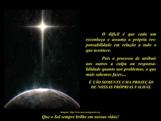 Que o Sol sempre brilhe em nossas vidas!
O difícil é que cada um
reconheça e assuma a própria res-
ponsabilidade em relação a tudo o
que acontece.
Pois o processo de atribuir
aos outros a culpa ou responsa-
bilidade quanto aos problemas, o que
mais sabemos fazer,...
É TÃO SOMENTE UMA PROJEÇÃO
DE NOSSAS PRÓPRIAS FALHAS.
Imagem: http://www.answersingenesis.org
 