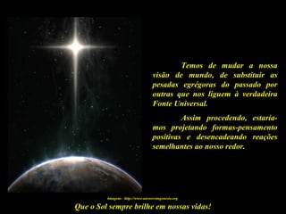 Que o Sol sempre brilhe em nossas vidas!
Temos de mudar a nossa
visão de mundo, de substituir as
pesadas egrégoras do passado por
outras que nos liguem à verdadeira
Fonte Universal.
Assim procedendo, estaría-
mos projetando formas-pensamento
positivas e desencadeando reações
semelhantes ao nosso redor.
Imagem: http://www.answersingenesis.org
 