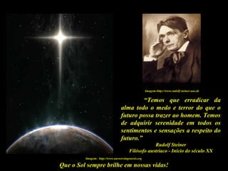 Que o Sol sempre brilhe em nossas vidas!
“Temos que erradicar da
alma todo o medo e terror do que o
futuro possa trazer ao homem. Temos
de adquirir serenidade em todos os
sentimentos e sensações a respeito do
futuro.”
Rudolf Steiner
Filósofo austríaco - Início do século XX
Imagem: http://www.answersingenesis.org
Imagem:http://www.rudolf-steiner-aus.de
 