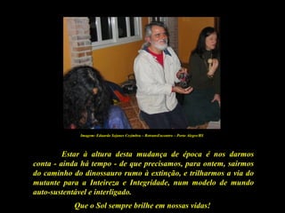Que o Sol sempre brilhe em nossas vidas!
Estar à altura desta mudança de época é nos darmos
conta - ainda há tempo - de que precisamos, para ontem, sairmos
do caminho do dinossauro rumo à extinção, e trilharmos a via do
mutante para a Inteireza e Integridade, num modelo de mundo
auto-sustentável e interligado.
Imagem: Eduardo Sejanes Cezimbra – RetransEncontro – Porto Alegre/RS
 
