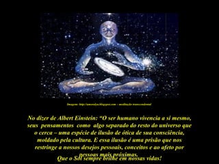 Que o Sol sempre brilhe em nossas vidas!
No dizer de Albert Einstein: “O ser humano vivencia a si mesmo,
seus pensamentos como algo separado do resto do universo que
o cerca – uma espécie de ilusão de ótica de sua consciência,
moldado pela cultura. E essa ilusão é uma prisão que nos
restringe a nossos desejos pessoais, conceitos e ao afeto por
pessoas mais próximas.
Imagem: http://amoralya.blogspot.com – meditação transcendental
 