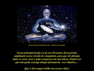 Que o Sol sempre brilhe em nossas vidas!
Nossa principal tarefa é a de nos livrarmos dessa prisão,
ampliando nosso círculo de compaixão, para que ele abranja
todos os seres vivos e toda a natureza em sua beleza. Poderá ser
que nin-guém consiga atingir plenamente esse objetivo,...
Imagem: http://amoralya.blogspot.com – meditação transcendental
 