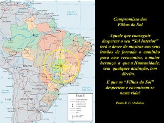 Compromisso dos
Filhos do Sol
Aquele que conseguir
despertar o seu “Sol Interior”
terá o dever de mostrar aos seus
irmãos de jornada o caminho
para esse reencontro, a maior
herança a que a Humanidade,
sem qualquer distinção, tem
direito.
E que os “Filhos do Sol”
despertem e encontrem-se
nesta vida!
Paulo R. C. Medeiros
 