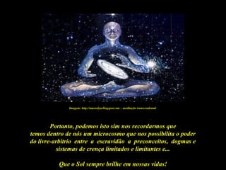 Que o Sol sempre brilhe em nossas vidas!
Portanto, podemos isto sim nos recordarmos que
temos dentro de nós um microcosmo que nos possibilita o poder
do livre-arbítrio entre a escravidão a preconceitos, dogmas e
sistemas de crença limitados e limitantes e...
Imagem: http://amoralya.blogspot.com – meditação transcendental
 