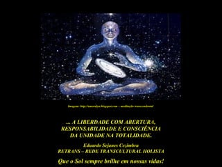 Que o Sol sempre brilhe em nossas vidas!
... A LIBERDADE COM ABERTURA,
RESPONSABILIDADE E CONSCIÊNCIA
DA UNIDADE NA TOTALIDADE.
Eduardo Sejanes Cezimbra
RETRANS – REDE TRANSCULTURAL HOLISTA
Imagem: http://amoralya.blogspot.com – meditação transcendental
 