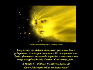 Que o Sol sempre brilhe em nossas vidas!
Imaginemos um viajante das estrelas que, numa busca
pelo paraíso, termine por encontrar a Terra, o planeta azul.
Teria, finalmente, encontrado o paraíso e encerrado a sua
longa peregrinação pelo Cosmos? Com certeza, pois...
A TERRA É A PÉROLA DO SISTEMA SOLAR!
Imagem: chrissereia.arteblog.com.br - Viajantes do Universo
 