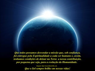 Que o Sol sempre brilhe em nossas vidas!
Imagem: http://oneearthonetribe.com
Que todos possamos desvendar a missão que, sob confiança,
foi entregue pela Espiritualidade a cada ser humano e, assim,
tenhamos condições de deixar na Terra a nossa contribuição,
por pequena que seja, para a evolução da Humanidade.
 