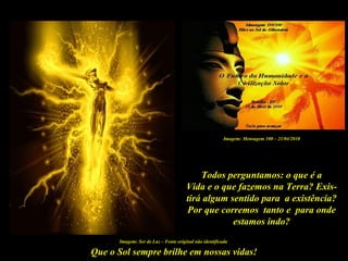 Que o Sol sempre brilhe em nossas vidas!
Imagem: Ser de Luz – Fonte original não identificada
Todos perguntamos: o que é a
Vida e o que fazemos na Terra? Exis-
tirá algum sentido para a existência?
Por que corremos tanto e para onde
estamos indo?
Imagem: Mensagem 100 – 21/04/2010
 