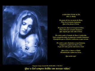 Que o Sol sempre brilhe em nossas vidas!
A GRANDE INVOCAÇÃO
Alice A. Bailey
Do ponto de Luz na mente de Deus,
Flua Luz às mentes humanas;
Que a Luz desça à Terra.
Do ponto de Amor no Coração de Deus,
Flua Amor aos corações humanos;
Que Aquele que vem volte à Terra.
Do centro onde a Vontade de Deus é conhecida,
Guie o propósito todas as pequenas vontades humanas;
O propósito que os Mestres conhecem e a que servem.
Do centro a que chamamos a raça humana,
Cumpra-se o plano de Amor e Luz;
E que ele vede a porta onde mora o mal.
Que a Luz, o Amor e o Poder
Restabeleçam o plano na Terra.
Que assim seja!
Imagem: Campo Grande/MS, 06/06/2008 e 17/02/2011
 