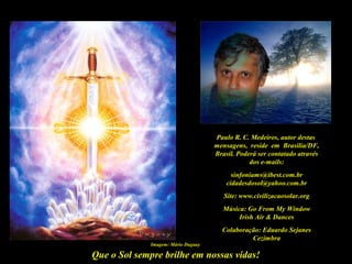 Que o Sol sempre brilhe em nossas vidas!
Paulo R. C. Medeiros, autor destas
mensagens, reside em Brasília/DF,
Brasil. Poderá ser contatado através
dos e-mails:
sinfoniams@ibest.com.br
cidadesdosol@yahoo.com.br
Site: www.civilizacaosolar.org
Música: Go From My Window
Irish Air & Dances
Colaboração: Eduardo Sejanes
Cezimbra
Imagem: Mário Duguay
 