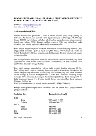 PENGOLAHAN DARI LIMBAH FERMENTASI MONOSODIUM GLUTAMATE
DENGAN MENGUNAKAN PROSESS ANAEROBIK

Sakti Siregar – sakti-siregar@bdg.centrin.net.id
Water & Wastewater Treatment Specialist


Air Limbah Industri MSG

Industri monosodium glutamate ( MSG ) adalah industri yang cukup penting di
Indonesia. Air limbah dari industri MSG dapat mencapai COD hingga 300.000 mg/l
hingga 400.000 mg/l. Selama ini belum ada teknologi yang ekonomis untuk mengolah
limbah dari industri MSG. Dengan melihat besarnya COD yang dihasilkan, maka
teknologi yang saat ini ingin diterapkan adalah proses anaerobik.

Sama dengan pengunaan proses anaerobik buat industri-industri lain yang memiliki COD
tinggi seperti misalnya : pulp & paper, sloughter house, petrochemical dll., maka air
limbah dari industri MSG juga sangat masuk akal dan dapat diterima untuk diolah dengan
proses anaerobik.

Dari berbagai sistem pengolahan anaerobik yang ada maka sistem anaerobik yang dapat
digunakan dan sudah dicoba adalah Anaerobic Fluidized Bed, Fix Bed Anaerobik Filter
dan Upflow Anaerobic Sludge Blanket.

Dari hasil laporan menunjukkan bahwa pada organic loading dibawah 14 kg-
BOD/m3.day, BOD removal efficiency dapat mencapai 90% atau lebih. Oleh karena air
limbah mengandung bahan-bahn organik yang tidak terlarut yang sulit untuk diuraikan
secara biologis ( difficult biodegradation ), maka COD removal efficiency hanya
mencapai 65 % maximum. Kandungan dari methane pada biogas dapat mencapai 80 %.
Pada temperatur reaktor 35 o C maka jumlah biogas yang dihasilkan dapat mencapai
lebih dari 360 l per kg.
Hasil uji coba menunjukkan organic loading antara 10 – 30 kg-COD/m3.d.

Sebagai bahan perbandingan maka konsentrasi dari air limbah MSG yang dilakukan
pengujian adalah :

Analytical item                                    Concentration ( mg/l )

COD :
            Total                                  288.000-317.000
            Soluble                                252.000-266.000
BOD5
            Total                                  113.000
            Soluble                                83.000-94.000
SS                                                 35.000-49.000
TKN                                                23.945-29.580

Sakti Siregar – 3 May 1999                                                          1
 