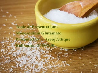 Topic of Presentation:-
Monosodium Glutamate
Presented by :- Arooj Attique
Roll num:- 21155140
 