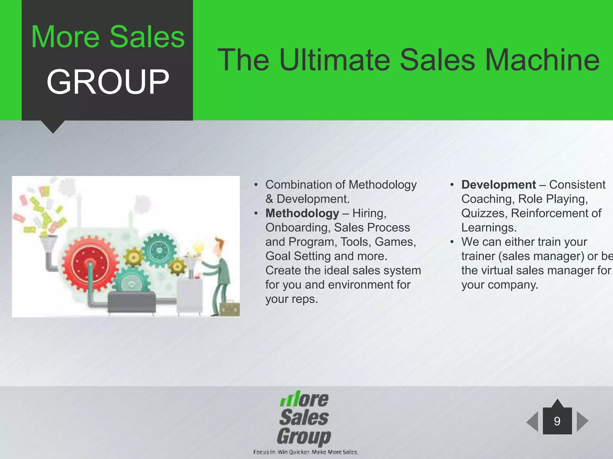 9
• Combination of Methodology
& Development.
• Methodology – Hiring,
Onboarding, Sales Process
and Program, Tools, Games,
Goal Setting and more.
Create the ideal sales system
for you and environment for
your reps.
• Development – Consistent
Coaching, Role Playing,
Quizzes, Reinforcement of
Learnings.
• We can either train your
trainer (sales manager) or be
the virtual sales manager for
your company.
More Sales
GROUP
The Ultimate Sales Machine
 