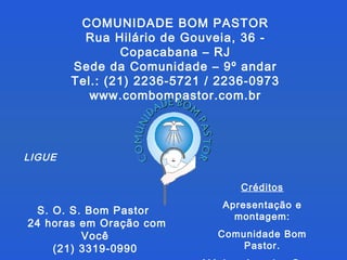 COMUNIDADE BOM PASTOR Rua Hilário de Gouveia, 36 - Copacabana – RJ Sede da Comunidade – 9º andar Tel.: (21) 2236-5721 / 2236-0973 www.combompastor.com.br S. O. S. Bom Pastor  24 horas em Oração com Você  (21) 3319-0990  Créditos Apresentação e montagem: Comunidade Bom Pastor. Música: Amazing Grace LIGUE 