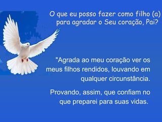 O que eu posso fazer como filho (a) para agradar o Seu coração, Pai?   "Agrada ao meu coração ver os meus filhos rendidos, louvando em qualquer circunstância. Provando, assim, que confiam no que preparei para suas vidas.  