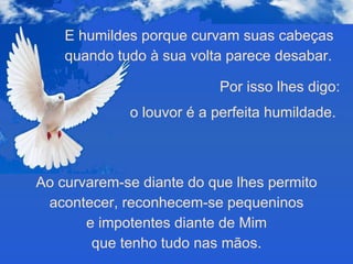 E humildes porque curvam suas cabeças quando tudo à sua volta parece desabar. Por isso lhes digo: o louvor é a perfeita humildade.  Ao curvarem-se diante do que lhes permito acontecer, reconhecem-se pequeninos e impotentes diante de Mim  que tenho tudo nas mãos. 