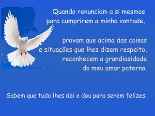 Quando renunciam a si mesmos para cumprirem a minha vontade, Sabem que tudo lhes dei e dou para serem felizes. provam que acima das coisas  e situações que lhes dizem respeito,  reconhecem a grandiosidade  do meu amor paterno.  