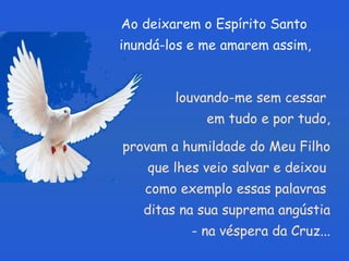 Ao deixarem o Espírito Santo  inundá-los e me amarem assim,  louvando-me sem cessar  em tudo e por tudo, provam a humildade do Meu Filho que lhes veio salvar e deixou  como exemplo essas palavras  ditas na sua suprema angústia - na véspera da Cruz... 