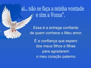 Essa é a entrega confiante  de quem conhece o Meu amor.  É a confiança que espero  dos meus filhos e filhas  para agradarem  o meu coração paterno. "Pai... não se faça a minha vontade  e sim a Vossa". 