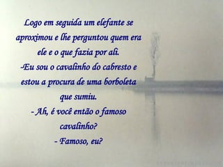 Logo em seguida um elefante se aproximou e lhe perguntou quem era ele e o que fazia por ali. -Eu sou o cavalinho do cabresto e estou a   procura de uma borboleta que sumiu. - Ah, é você então o famoso cavalinho? - Famoso, eu? 