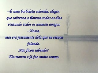 - É uma borboleta colorida, alegre,   que sobrevoa a floresta todos os dias visitando   todos os animais amigos. - Nossa,   mas era justamente dela que eu estava falando.   Não ficou sabendo?   Ela morreu e já faz muito tempo. 