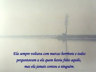 Ela sempre voltava com marcas horríveis e todos perguntavam a ela quem havia feito aquilo,   mas ela jamais contou a ninguém. 