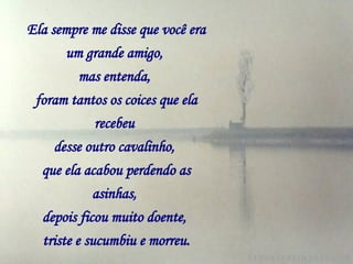 Ela sempre me disse que você era um grande amigo,   mas entenda,   foram tantos os coices que ela recebeu   desse outro cavalinho,   que ela acabou perdendo as asinhas,   depois ficou muito doente,   triste e sucumbiu e morreu. 