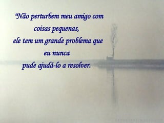   "Não perturbem meu amigo com coisas pequenas,   ele tem um grande problema que eu nunca   pude ajudá-lo a resolver.   