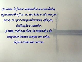 Gostava de fazer companhia ao cavalinho,   agradava-lhe ficar ao seu lado e não era por pena,   era por companheirismo, afeição,   dedicação e carinho. Assim, todos os dias, ia visitá-lo e lá   chegando levava sempre um coice,   depois então um sorriso. 