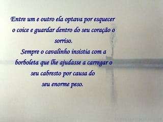 Entre um e outro ela optava por esquecer   o coice e guardar dentro do seu coração o sorriso. Sempre o cavalinho insistia com a borboleta   que lhe ajudasse a carregar o seu cabresto   por causa do  seu enorme peso.   