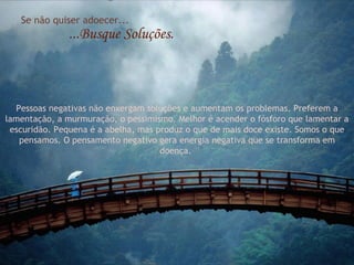 Se não quiser adoecer... ...Busque Soluções. Pessoas negativas não enxergam soluções e aumentam os problemas. Preferem a lamentação, a murmuração, o pessimismo. Melhor é acender o fósforo que lamentar a escuridão. Pequena é a abelha, mas produz o que de mais doce existe. Somos o que pensamos. O pensamento negativo gera energia negativa que se transforma em doença.  