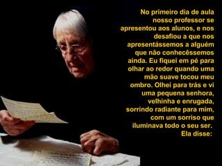 No primeiro dia de aula nosso professor se apresentou aos alunos, e nos desafiou a que nos apresentássemos a alguém que não conhecêssemos ainda. Eu fiquei em pé para olhar ao redor quando uma mão suave tocou meu ombro. Olhei para trás e vi uma pequena senhora, velhinha e enrugada, sorrindo radiante para mim, com um sorriso que iluminava todo o seu ser.  Ela disse:  