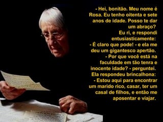 - Hei, bonitão. Meu nome é Rosa. Eu tenho oitenta e sete anos de idade. Posso te dar um abraço?  Eu ri, e respondi entusiasticamente:  - É claro que pode! - e ela me deu um gigantesco apertão.  - Por que você está na faculdade em tão tenra e inocente idade? - perguntei.  Ela respondeu brincalhona:  - Estou aqui para encontrar um marido rico, casar, ter um casal de filhos, e então me aposentar e viajar.  